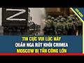 TIN VUI! Quân Nga mất hậu cần đành rút lui khỏi Crimea, Moscow bị tấn công lớn