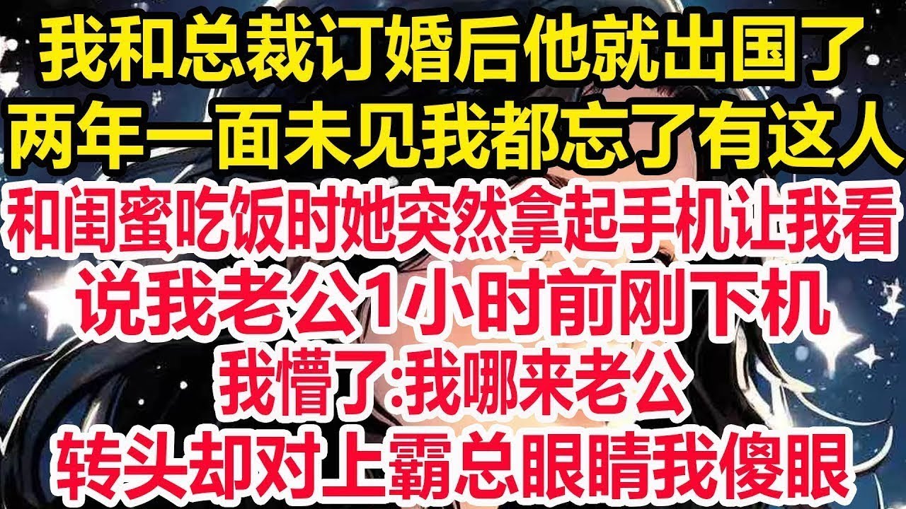 我和总裁订婚后他就出国了，两年一面未见我都忘了有这人，和闺蜜吃饭时她突然拿起手机让我看，说我老公1小时前刚下机，我懵了 我哪来老公，转头却对上霸总眼睛我傻眼！