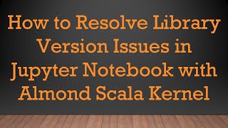 How to Resolve Library Version Issues in Jupyter Notebook with Almond Scala Kernel