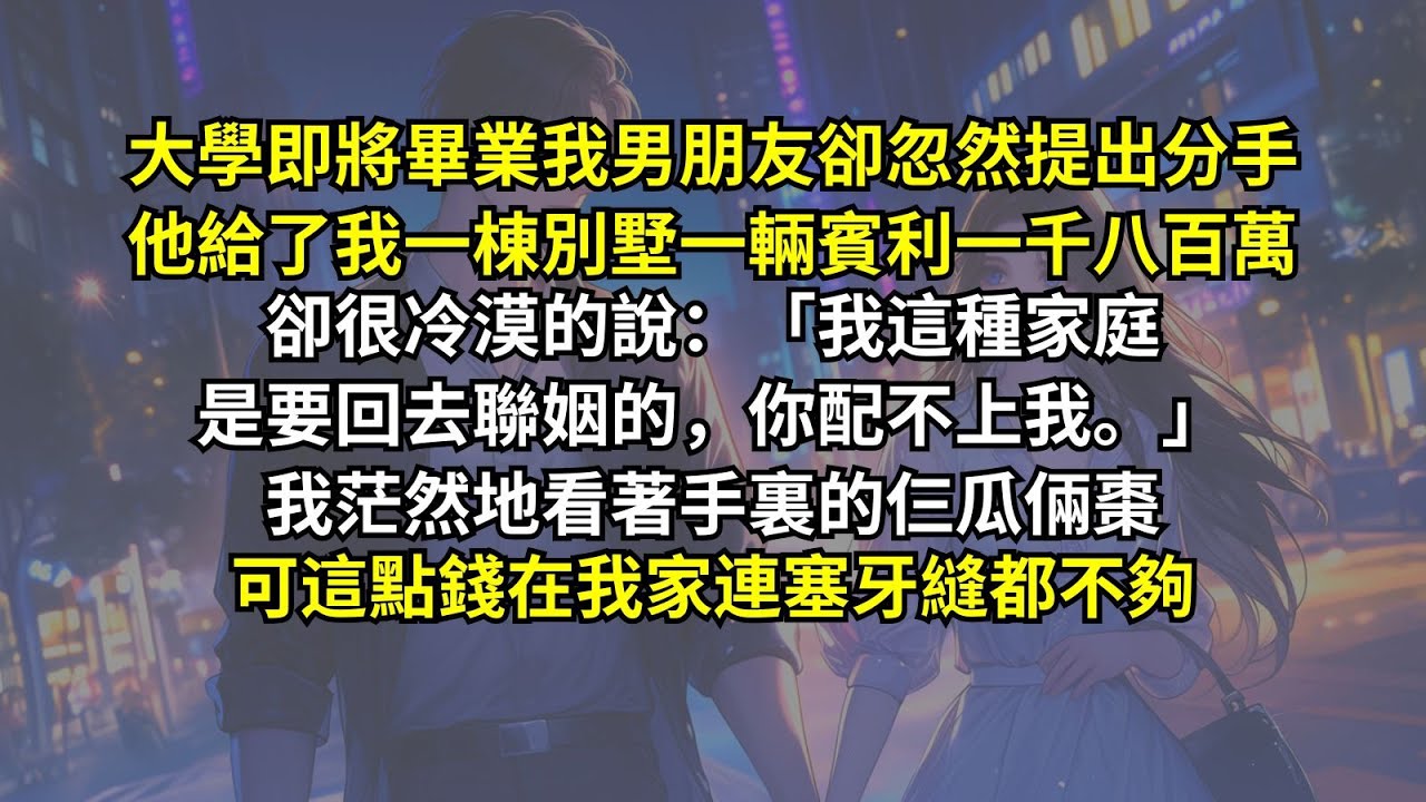 大學即將畢業我男朋友卻忽然提出分手，他給了我一棟別墅一輛賓利一千八百萬，卻很冷漠的說：「我這種家庭是要回去聯姻的，你配不上我。」我茫然地看著手裏的仨瓜倆棗，可這點錢在我家連塞牙縫都不夠。