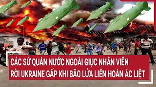 Điểm nóng thế giới: Chiến thuật liên hoàn của Nga làm các sứ quán giục nhân viên rời Ukraine gấp