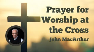 Prayer for Worship at the Cross - John MacArthur #johnmacarthur #prayer #bible #christ #jesus