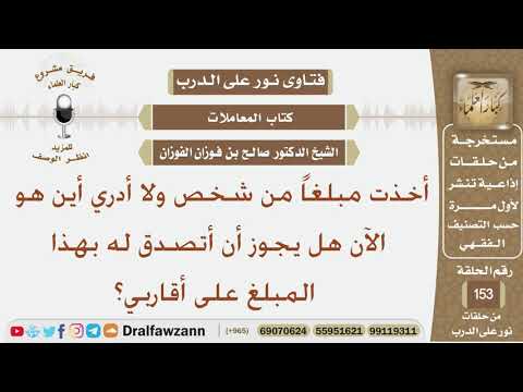 أخذت مبلغاً من شخص ولا أدري أين هو الآن هل يجوز أن أتصدق له بهذا المبلغ على أقاربي؟ الشيخ الفوزان