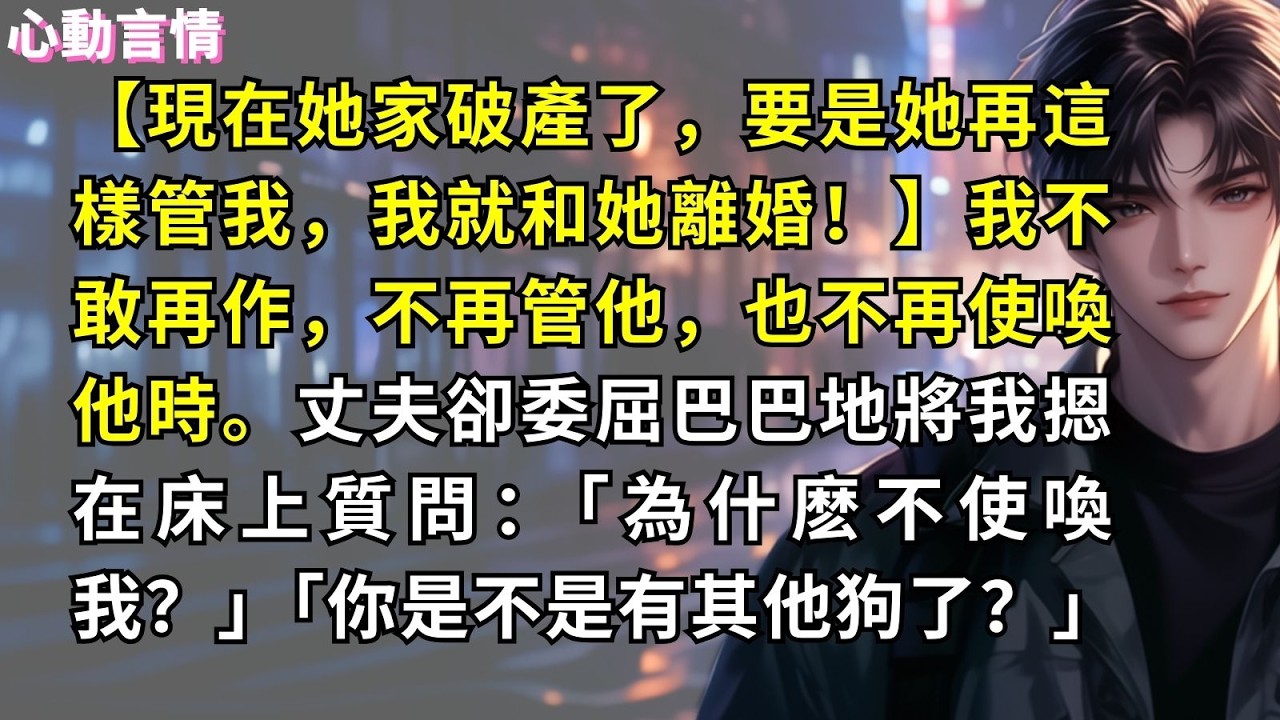 【現在她家破產了，要是她再這樣管我，我就和她離婚！】我不敢再作，不再管他，也不再使喚他時。丈夫卻委屈巴巴地將我摁在床上質問：「為什麽不使喚我？」「你是不是有其他狗了？」
