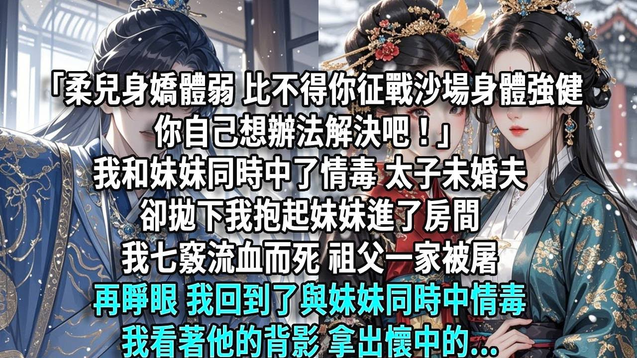 「柔兒身嬌體弱，比不得你征戰沙場身體強健，你自己想辦法解決吧！」我和妹妹同時中了情毒，太子未婚夫卻拋下我抱起妹妹進了房間。我七竅流血而死，祖父一家被屠，再睜眼，我回到了與妹妹同時中情毒，我看著他的背影