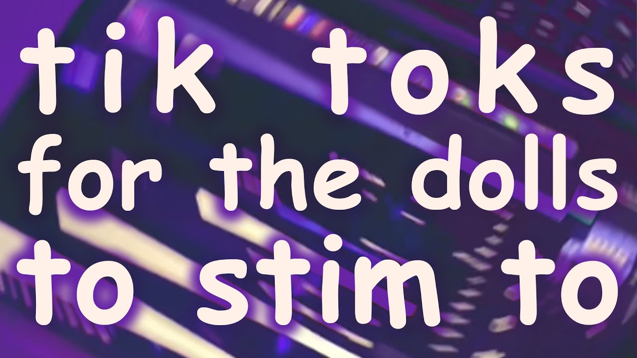 tik toks for the dolls to stim to
