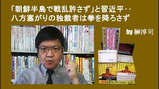 「朝鮮半島で戦乱許さず」と習近平‥八方塞がりの独裁者は拳を降ろさず  by榊淳司