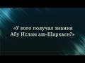 У кого получал знания Абу Ислам аш-Шаркаси — Абу Ислам аш-Шаркаси