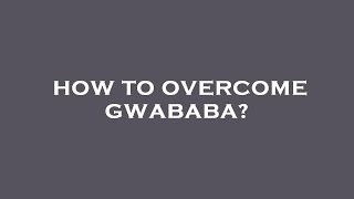 How to overcome gwababa?