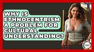 Why Is Ethnocentrism A Problem For Cultural Understanding? - Anthropology Insights