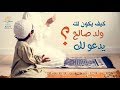 كيف يكون لك ولد صالح يدعو لك
