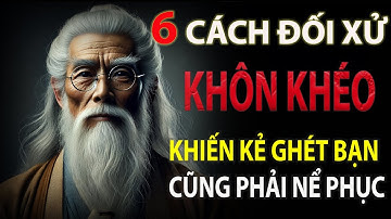 6 CÁCH ỨNG XỬ KHÔN KHÉO KHIẾN KẺ GHÉT BẠN CŨNG PHẢI NỂ PHỤC | THẾ GIỚI CỔ THUẬT