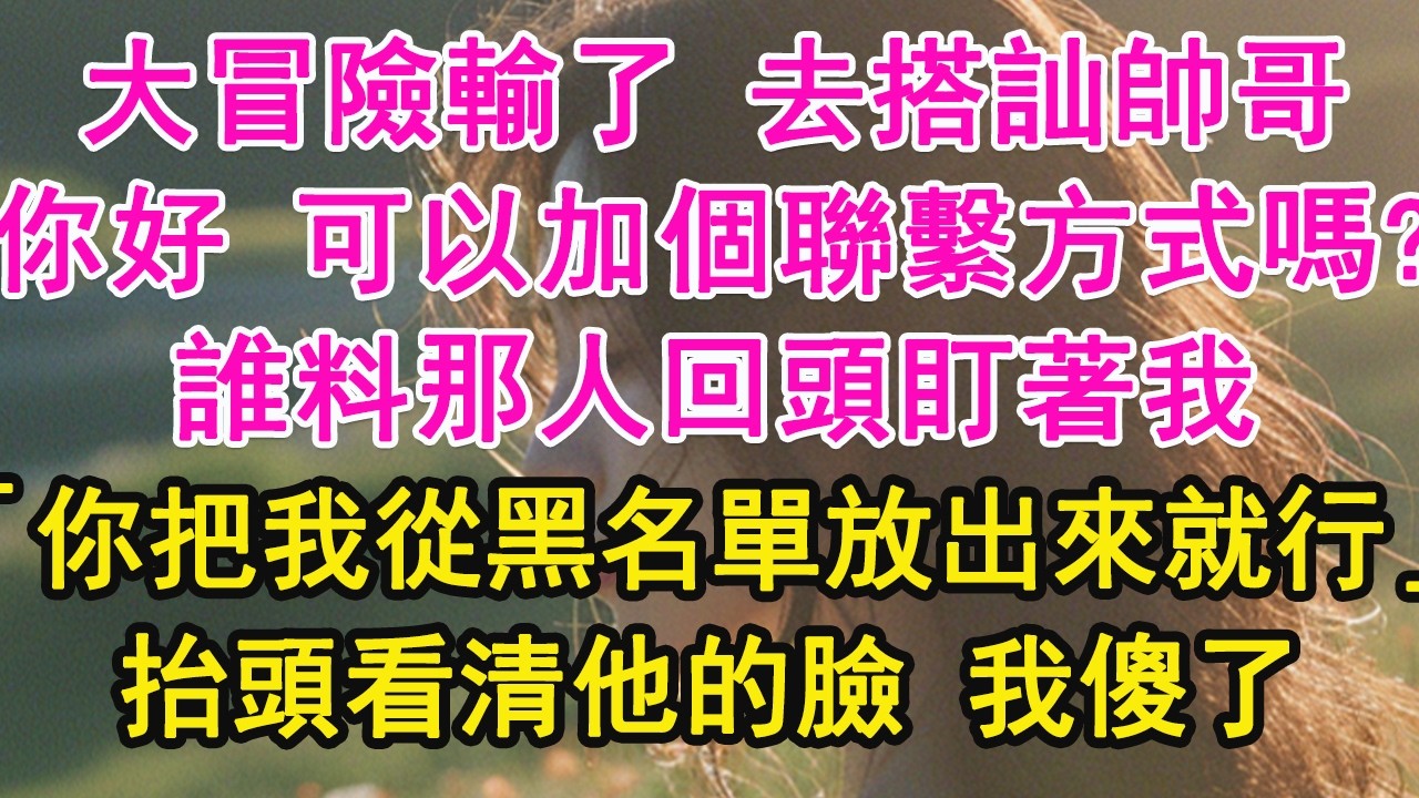 大冒險輸了 去搭訕帥哥，「你好 可以加個聯繫方式嗎？」誰料那人回頭盯著我，「你把我從黑名單放出來就行」抬頭看清他的臉 我傻了【琉璃】【甜寵】【霸總】