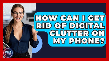 How Can I Get Rid of Digital Clutter on My Phone? - Get Rid Of Guide