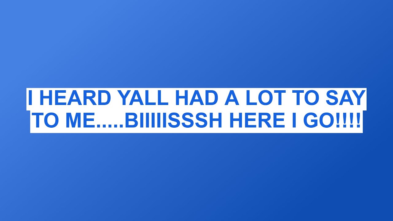 I HEARD YALL HAD A LOT TO SAY TO ME.....BIIIIISSSH HERE I GO!!!!
