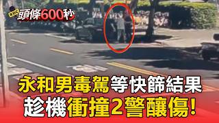 永和男毒駕「等快篩結果」逃逸！趁機衝撞2警釀傷【頭條600秒】