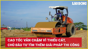 Cao tốc vẫn chậm vì thiếu cát, chủ đầu tư tìm thêm giải pháp thi công | Báo Lao Động