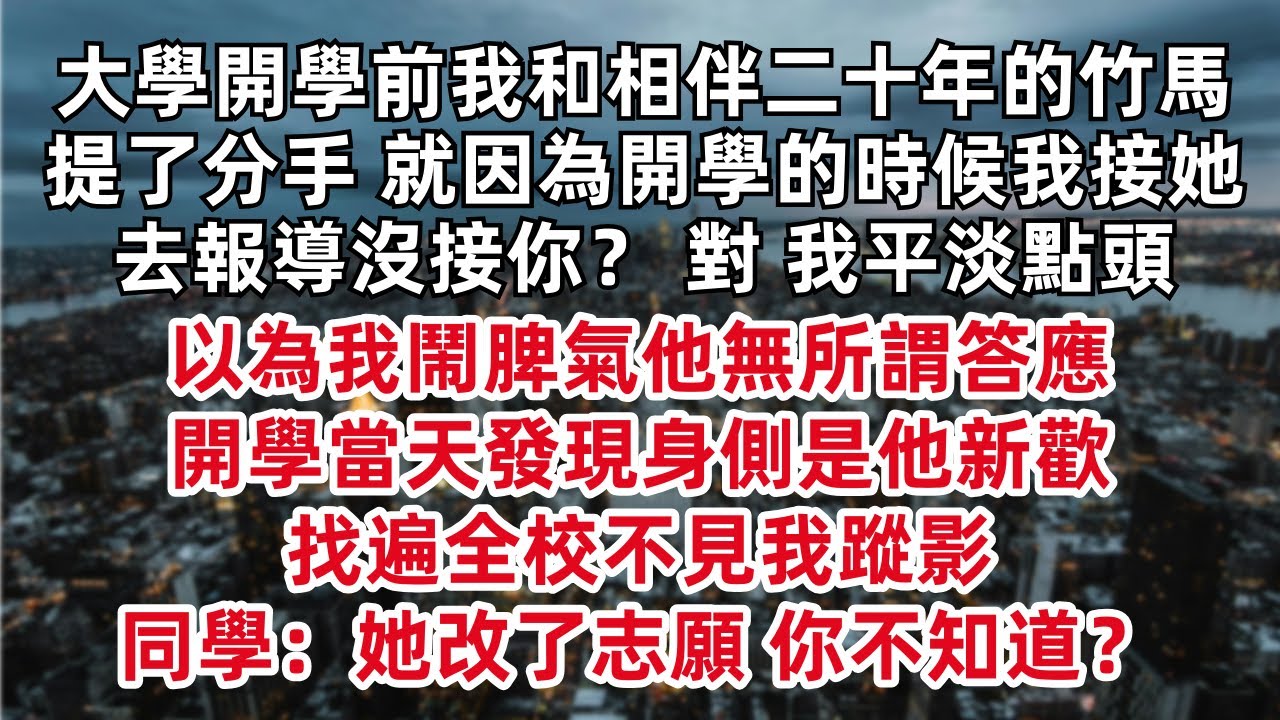 大學開學前我和相伴二十年的竹馬提了分手 就因為開學的時候我接她去報導沒接你？ 對 我平淡點頭 以為我鬧脾氣他無所謂答應開學當天發現身側是他新歡 找遍全校不見我蹤影 同學：她改了志願 你不知道？