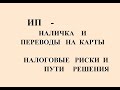 ИП - НАЛИЧКА И ПЕРЕВОДЫ НА КАРТЫ.   НАЛОГОВЫЕ РИСКИ И ПУТИ РЕШЕНИЯ.