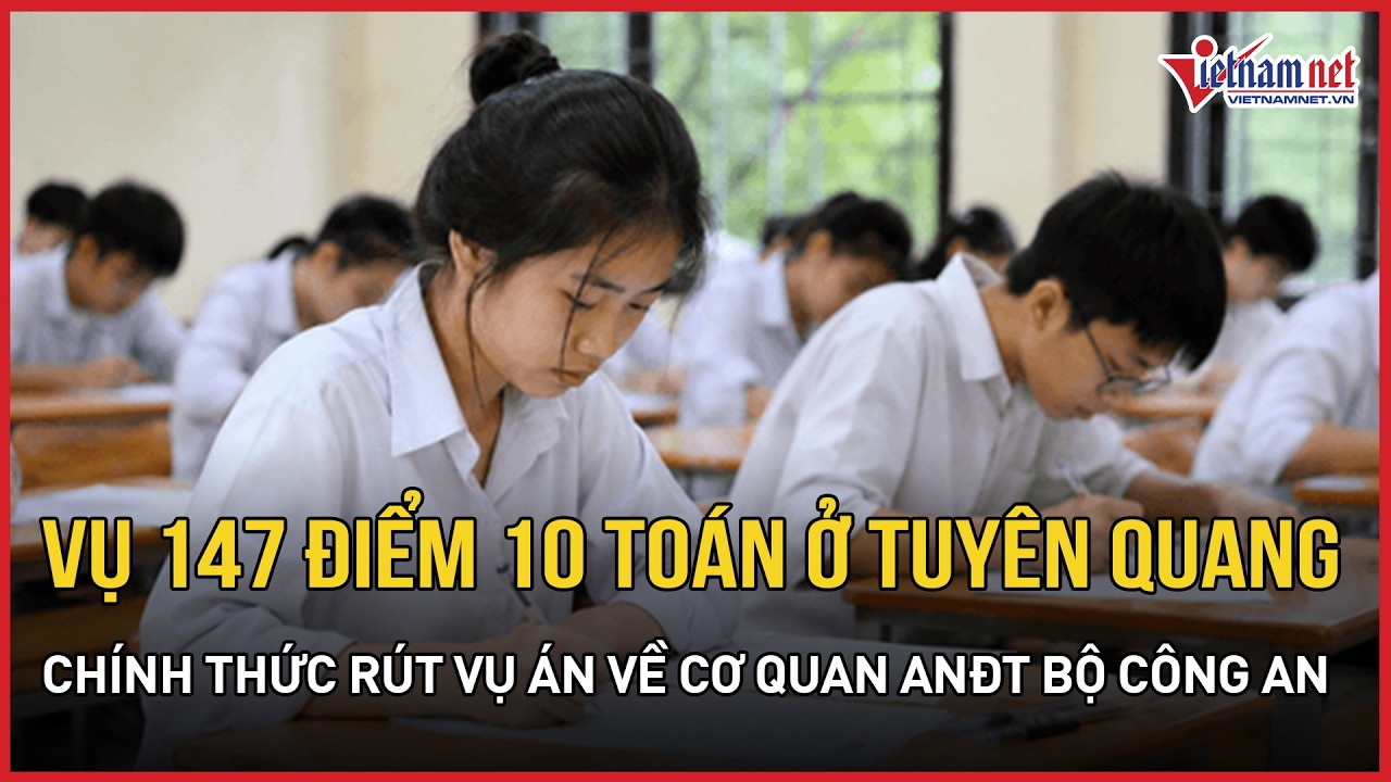 MỚI NHẤT vụ 147 điểm 10 Toán ở Tuyên Quang: Chính thức rút vụ án về cơ quan ANĐT Bộ Công An