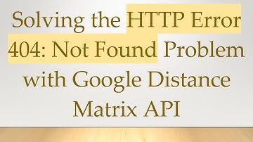 Solving the HTTP Error 404: Not Found Problem with Google Distance Matrix API
