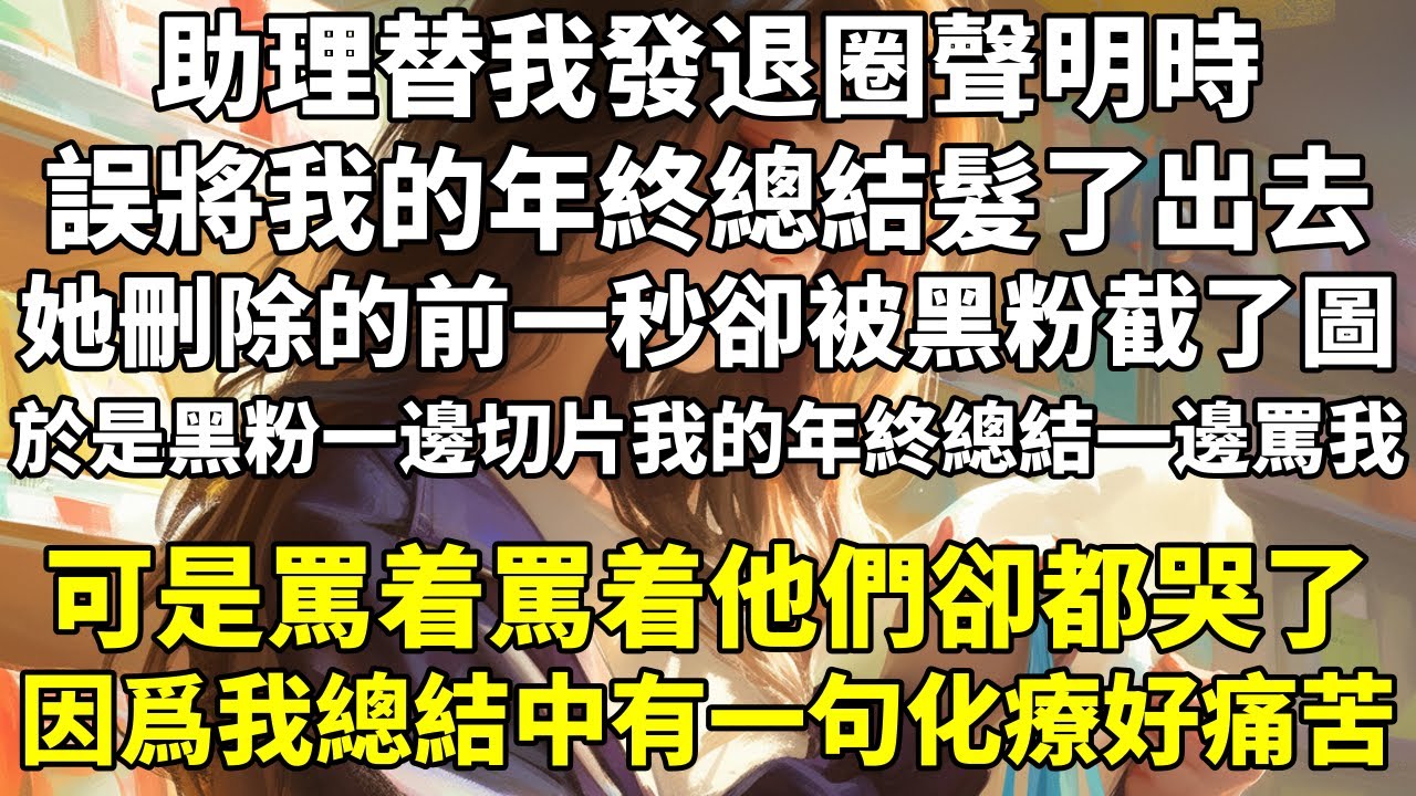 助理替我發退圈聲明時，誤將我的年終總結髮了出去。她刪除的前一秒，卻被黑粉截了圖。於是黑粉一邊切片我的年終總結，一邊罵我。可是罵着罵着，他們卻都哭了。