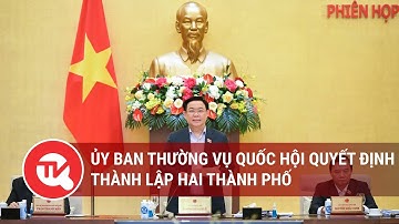 Ủy ban Thường vụ Quốc hội quyết định thành lập hai thành phố | Truyền hình Quốc hội Việt Nam