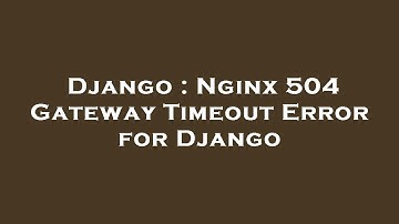 Django : Nginx 504 Gateway Timeout Error for Django