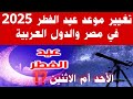 عاااجل تغيير موعد أول أيام عيد الفطر 2025 في مصر والدول العربية تغيير موعد إجازة العيد