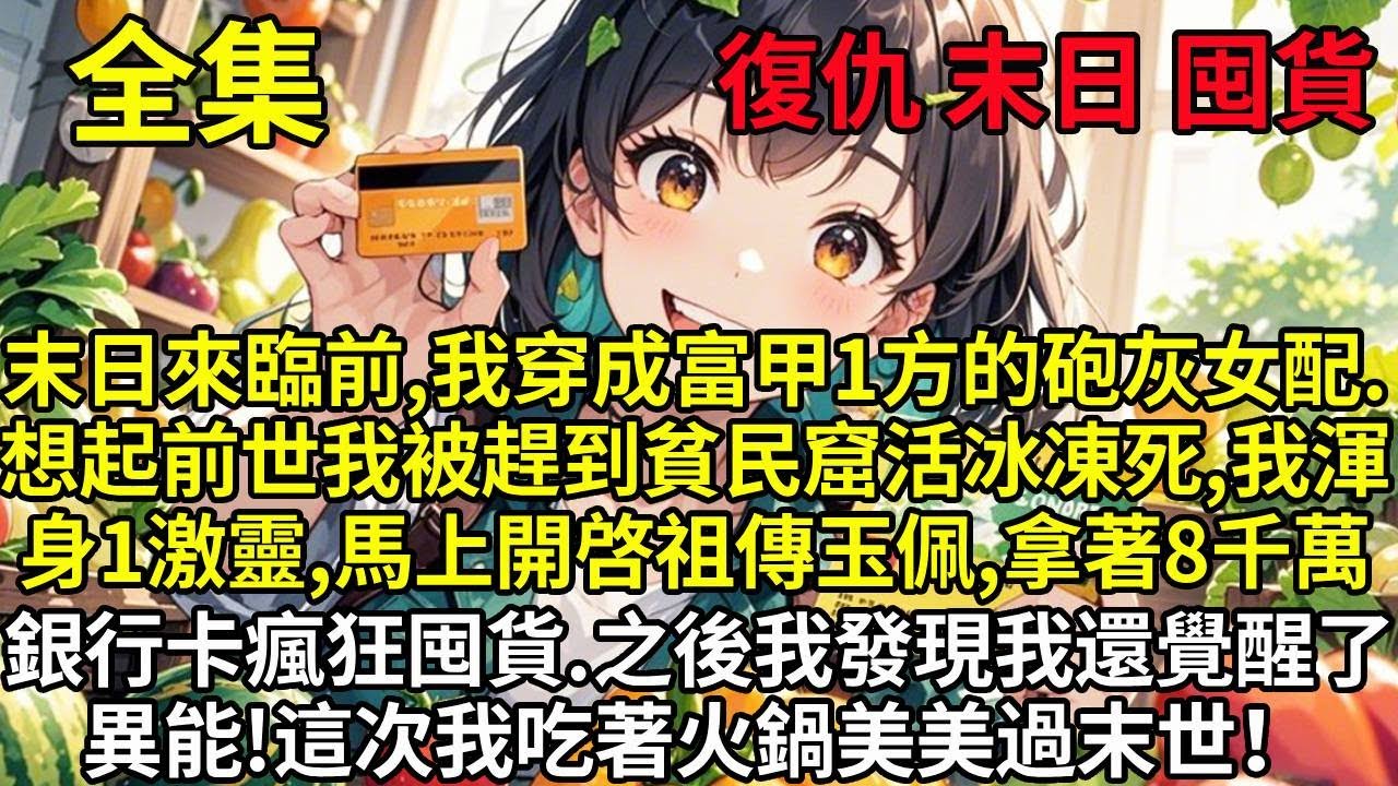 末日來臨前，我穿成富甲1方的砲灰女配，想起前世我被趕到貧民窟活冰凍死，我渾身一激靈，馬上開始祖傳玉佩，拿著8000萬的銀行卡瘋狂囤貨，最後發現我竟然還覺醒了異能！末世降臨後我美美過末世！