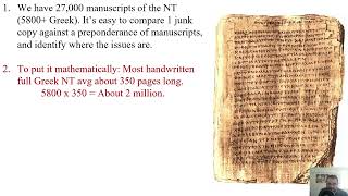 Reliability of the New Testament Part 4: Answering Some of the Bible Critics and Closing Remarks
In this video series, we are looking at the historical reliability of the New Testament in light of the affirmations by early church writings (over 36,000 quotes) and the 27,000+ biblical manuscript evidence that attest to its accuracy.
Video Content
00:00 -Intro
00:17 -400,000 errors in the Bible?
01:02 -How Bible critics do their math
04:47 -Responding to the critics
08:05 -The real math behind the manuscripts
13:26 -Summarizing the Bibles accuracy
14:23 -Summarizing the main points from all 4 videos
16:27 -Ending
Giving Extra Credit:
For this whole series, in addition to my own knowledge, I, also, drew on many hours of research and information resources from guys much wiser that I. And I just want to give 3 of them some extra acknowledgement.
Josh McDowell and his timeless work:
Evidence That Demands a Verdict
His son, Dr. Sean McDowell, and his updated version:
The New Evidence That Demands A Verdict: Evidence I & II
Dr. James Whites work on NT Manuscript Evidence Summarized here:
https://youtu.be/05aK7itUvho
Giving Extra Credit:
For this whole series, in addition to my own knowledge, I, also, drew on many hours of research and information resources from guys much wiser that I. And I just want to give 3 of them some extra acknowledgement.
Josh McDowell and his timeless work:
Evidence That Demands a Verdict
His son, Dr. Sean McDowell, and his updated version:
The New Evidence That Demands A Verdict: Evidence I & II
Dr. James Whites work on NT Manuscript Evidence Summarized here:
https://youtu.be/05aK7itUvho Reliability of the New Testament Part 4: Answering Some of the Bible Critics and Closing Remarks