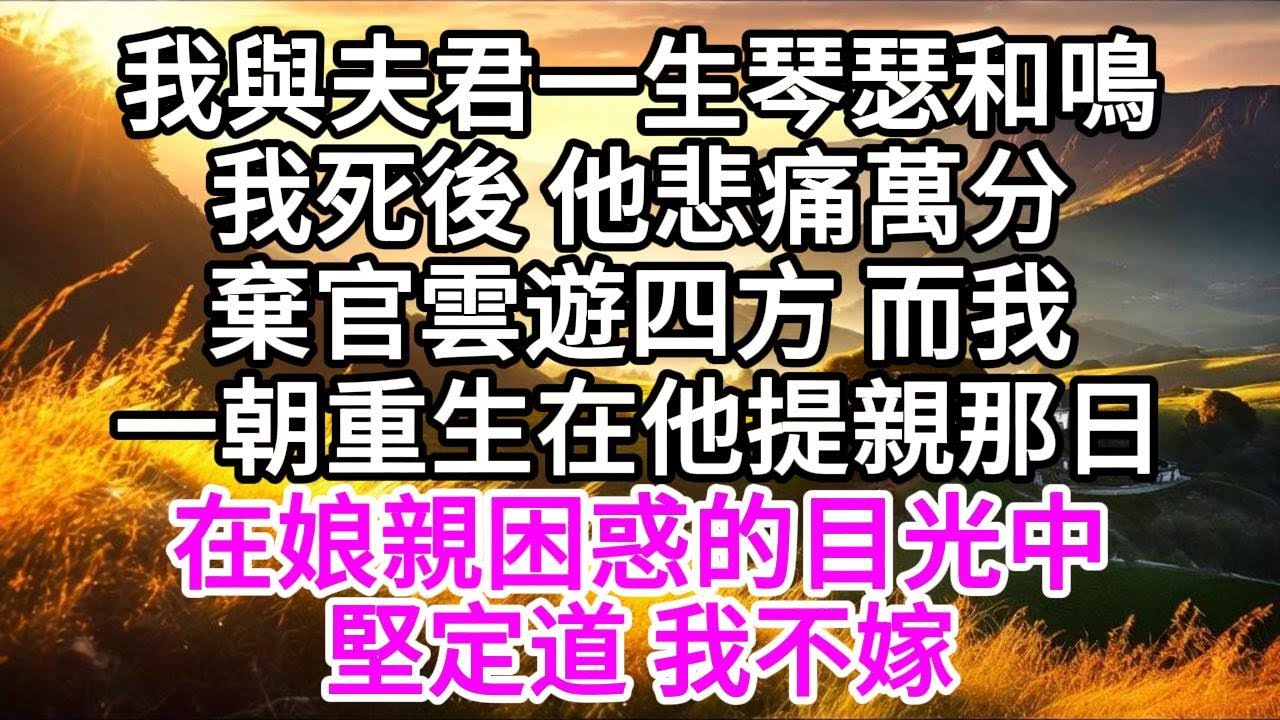 我與夫君一生琴瑟和鳴，我死後，他悲痛萬分，棄官雲遊四方，而我，一朝重生在他提親那日，在娘親困惑的目光中，堅定道，我不嫁 【美好人生】