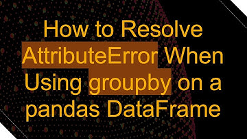 How to Resolve AttributeError When Using groupby on a pandas DataFrame