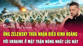 Ông Zelensky thừa nhận điều kinh hoàng với Ukraine ở mặt trận nóng nhất lúc này