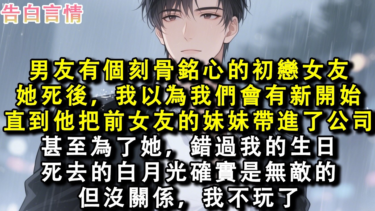 男友有個刻骨銘心的初戀女友。她死後，我以為我們會有新開始。他卻把前女友的妹妹帶進了公司。甚至為了她，錯過我的生日。死去的白月光確實是無敵的。但沒關係，我不玩了。#小說 #情感 #故事