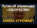 Путин об украинцах: «Оборзели!» Снова угрожает