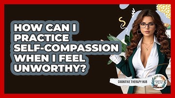How Can I Practice Self-compassion When I Feel Unworthy? - Cognitive Therapy Hub