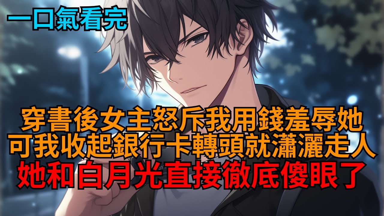 【爽文】剛穿成舔狗男配，女主就憤怒的指責我：「別拿你的臭錢羞辱我，帶著你的銀行卡，滾！」見狀我笑著收回她所有資助，轉身瀟灑走人，她和白月光瞬間傻了！  #小说推荐 #一口气看完