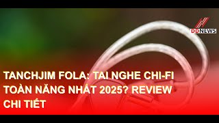 Tanchjim FOLA: Tai nghe Chi-fi TOÀN NĂNG NHẤT 2025? Review chi tiết | DDN tổng hợp