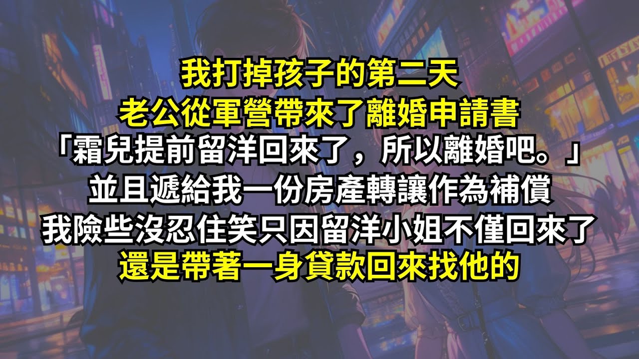 我打掉孩子的第二天老公從軍營帶來了離婚申請書：「霜兒提前留洋回來了，所以離婚吧。」並且遞給我一份房產轉讓只求快點甩掉我。我險些沒忍住笑，只因留洋小姐不僅回來了，還是帶著一身貸款回來找他的。