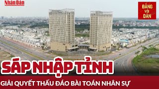 Sáp nhập tỉnh - Tư duy mới cho phát triển đất nước - Phần 2: Giải quyết thấu đáo bài toán nhân sự
