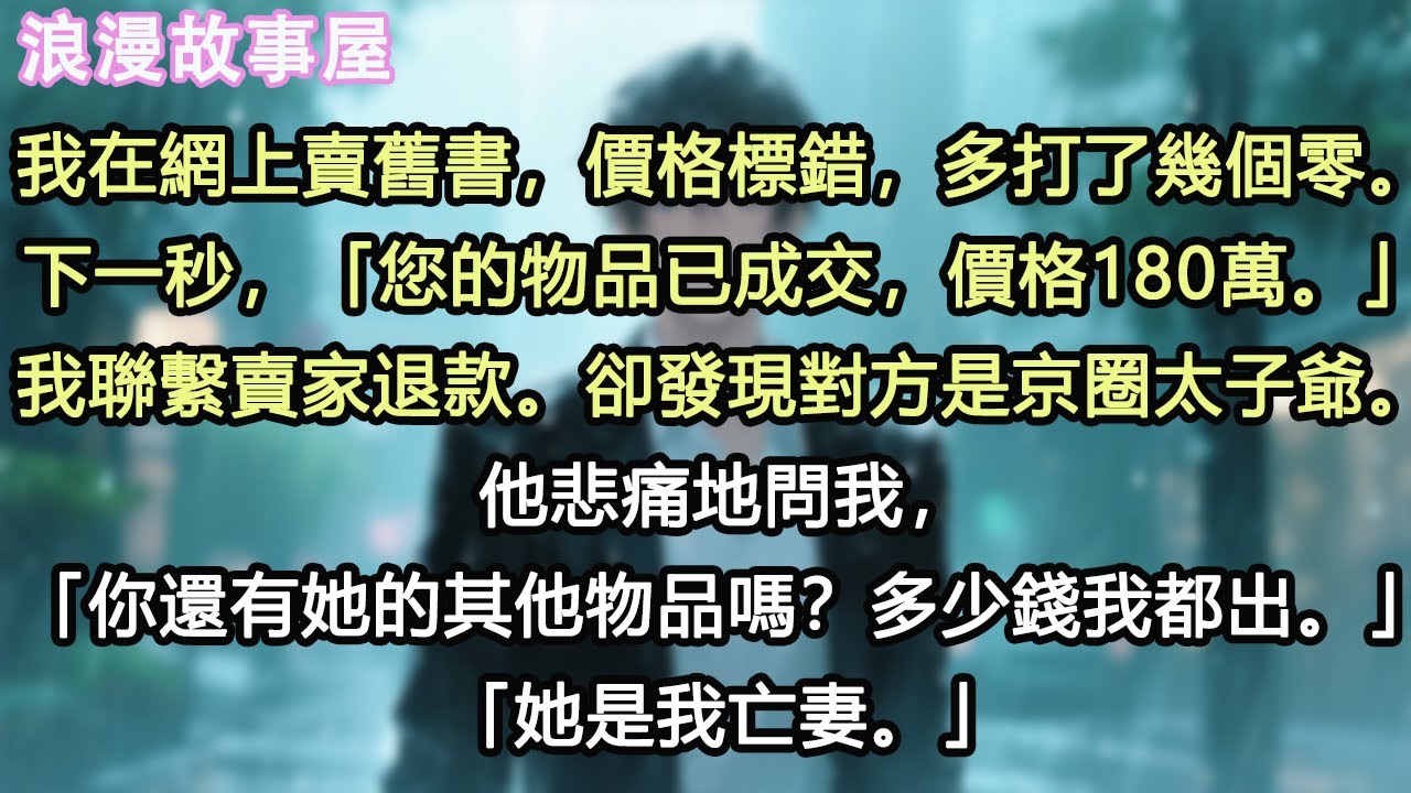 我在網上賣舊書，價格標錯，多打了幾個零。下一秒，「您的物品已成交，價格180萬。」我聯繫賣家退款。卻發現對方是京圈太子爺。他悲痛地問我，「你還有她的其他物品嗎？多少錢我都出。」「她是我亡妻。」#小說