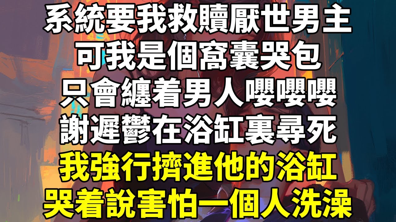 系統要我救贖厭世男主。可我是個窩囊哭包，只會纏着男人嚶嚶嚶。謝遲鬱在浴缸裏尋死。我強行擠進他的浴缸，哭着說害怕一個人洗澡。謝遲鬱走上天台。我衝過去抱着他大哭：