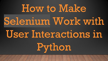 How to Make Selenium Work with User Interactions in Python