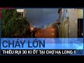 Quảng Ninh: Cháy lớn thiêu rụi 30 ki ốt tại chợ Hạ Long 1 | VTC Tin mới