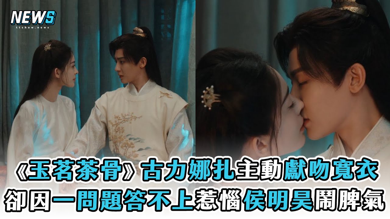 【玉茗茶骨】 古力娜扎主動獻吻寬衣 卻因一問題答不上惹惱侯明昊鬧脾氣