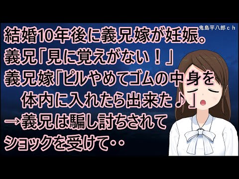 子供を作らない前提で結婚した義兄夫婦。結婚10年後に義兄嫁が妊娠。義兄「見に覚えがない！」義兄嫁「ピルやめてゴムの中身を体内に入れたら出来た♪」→義兄は騙し討ちされてショックを受けて・・【修羅場】