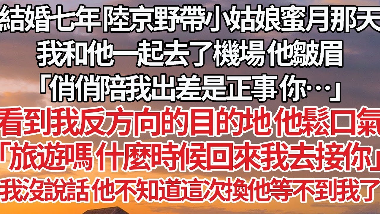 【完結】結婚七年 陸京野帶小姑娘蜜月那天，我和他一起去了機場 他皺眉，「俏俏陪我出差是正事 你…」看到我反方向的目的地 他鬆口氣，「旅遊嗎 什麼時候回來我去接你」我沒說話 他不知道這次換他等不到我了