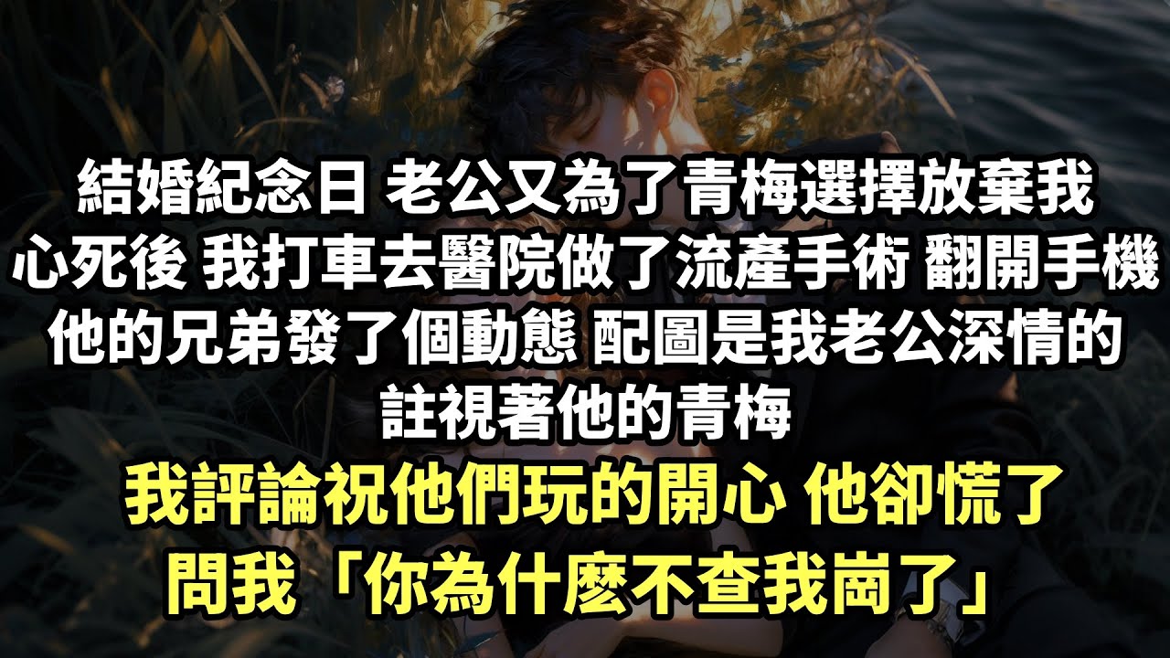 【完结爽文】結婚紀念日 老公又為了青梅選擇放棄我 心死後 我去醫院做了流產手術 翻開手機 他的兄弟發了個動態 配圖是我老公深情的註視著他的青梅 我評論祝他們玩的開心 他卻慌了問我「你為什麽不查我崗了」