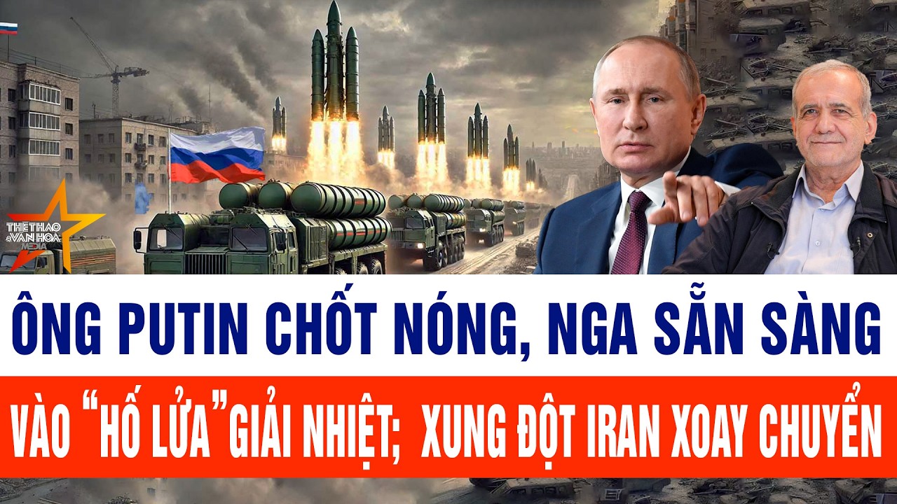 Ông Putin chốt nóng, Nga sẵn sàng vào “hố lửa”giải nhiệt; xung đột Iran đảo chiều